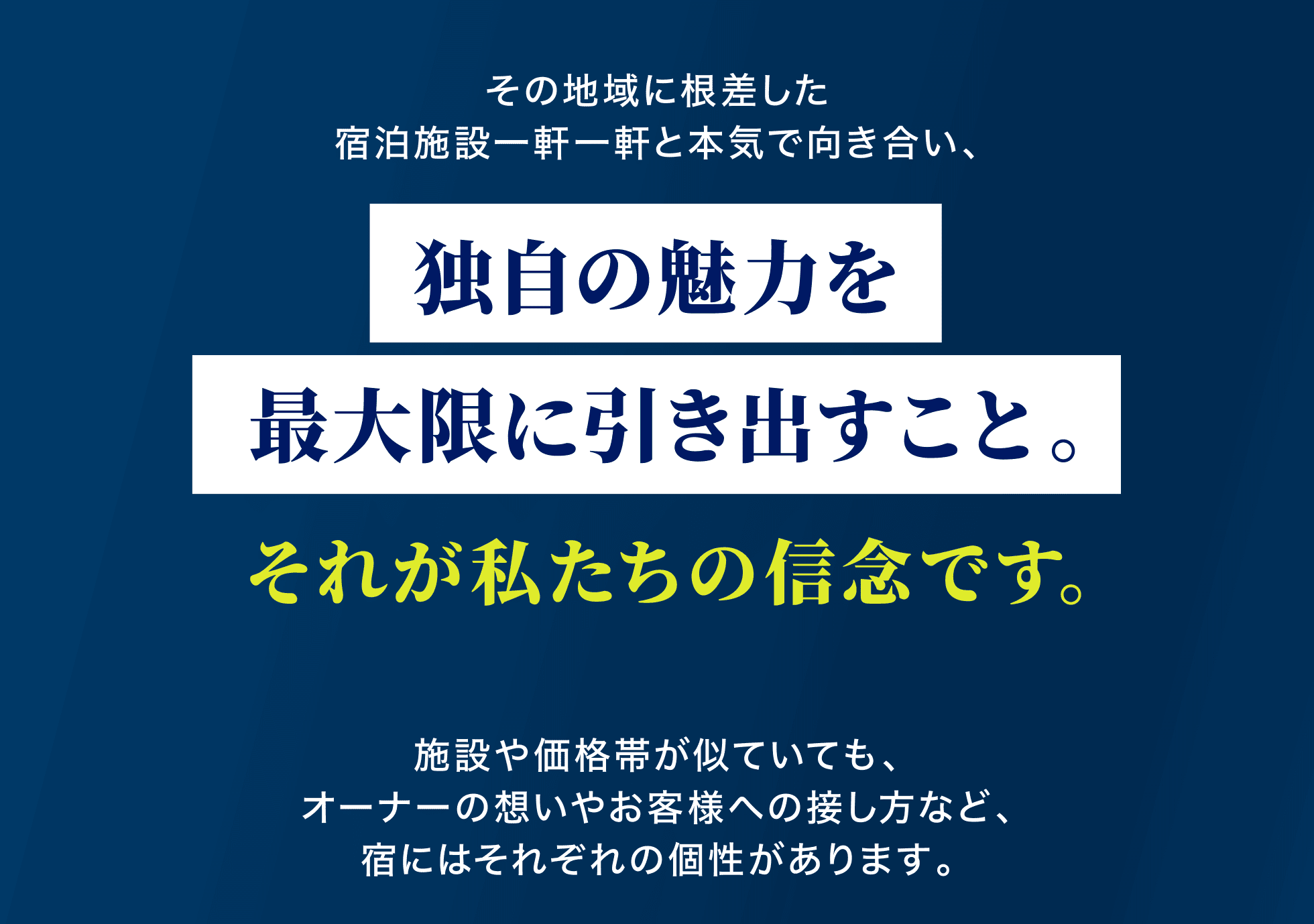 その地域に根差した宿泊施設一軒一軒と本気で向き合い、独自の魅力を最大限に引き出すこと。それが私たちの信念です。施設や価格帯が似ていても、オーナーの想いやお客様への接し方など、宿にはそれぞれの個性があります。