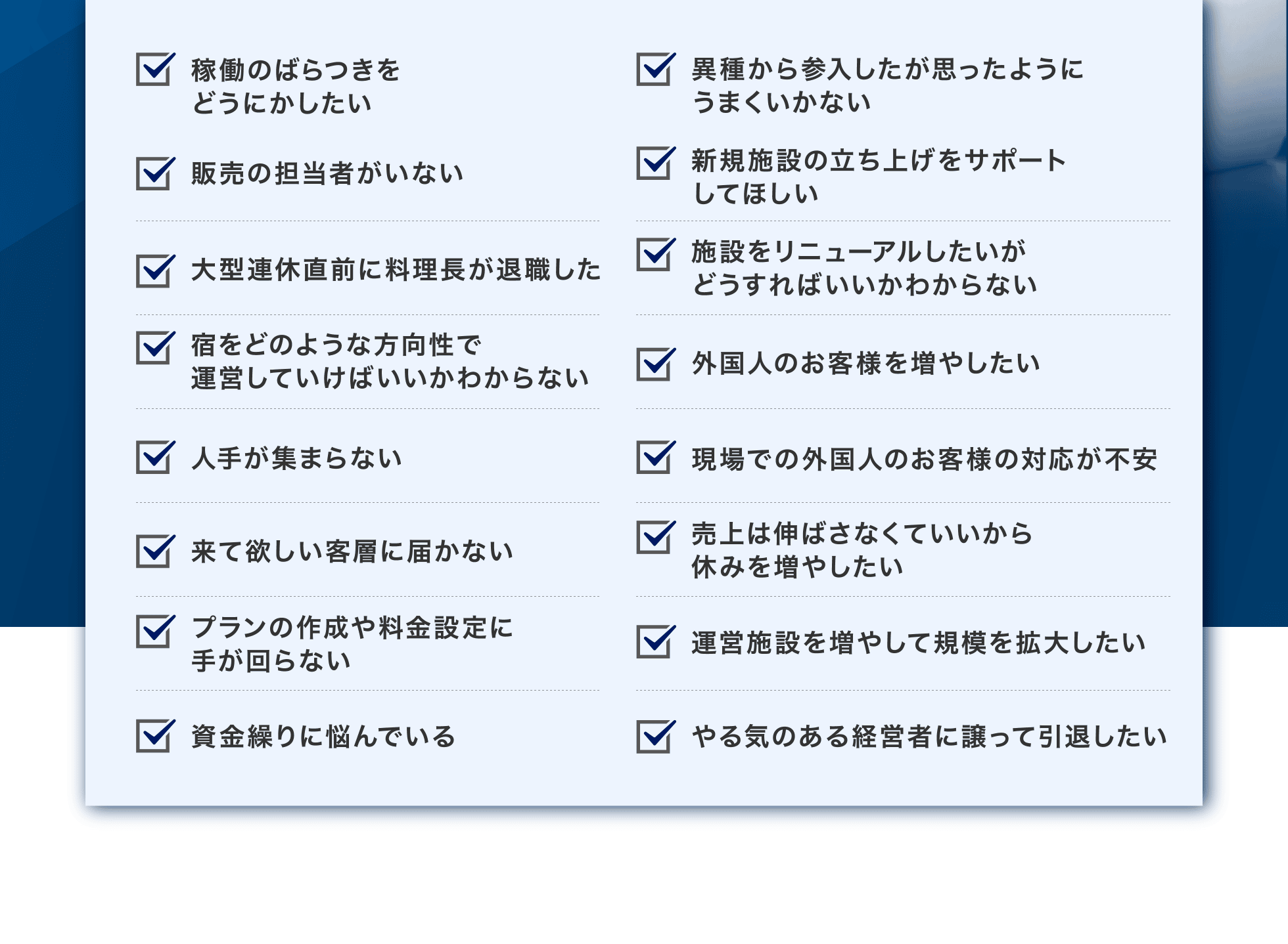 稼働のばらつきをどうにかしたい、異種から参入したが思ったようにうまくいかない、販売の担当者がいない、新規施設の立ち上げをサポートしてほしい、大型連休直前に料理長が退職した、施設をリニューアルしたいがどうすればいいかわからない、宿をどのような方向性で運営していけばいいかわからない、外国人のお客様を増やしたい、人手が集まらない、現場での外国人のお客様の対応が不安、来て欲しい客層に届かない、売上は伸ばさなくていいから休みを増やしたい、プランの作成や料金設定に手が回らない、運営施設を増やして規模を拡大したい、資金繰りに悩んでいる、やる気のある経営者に譲って引退したい