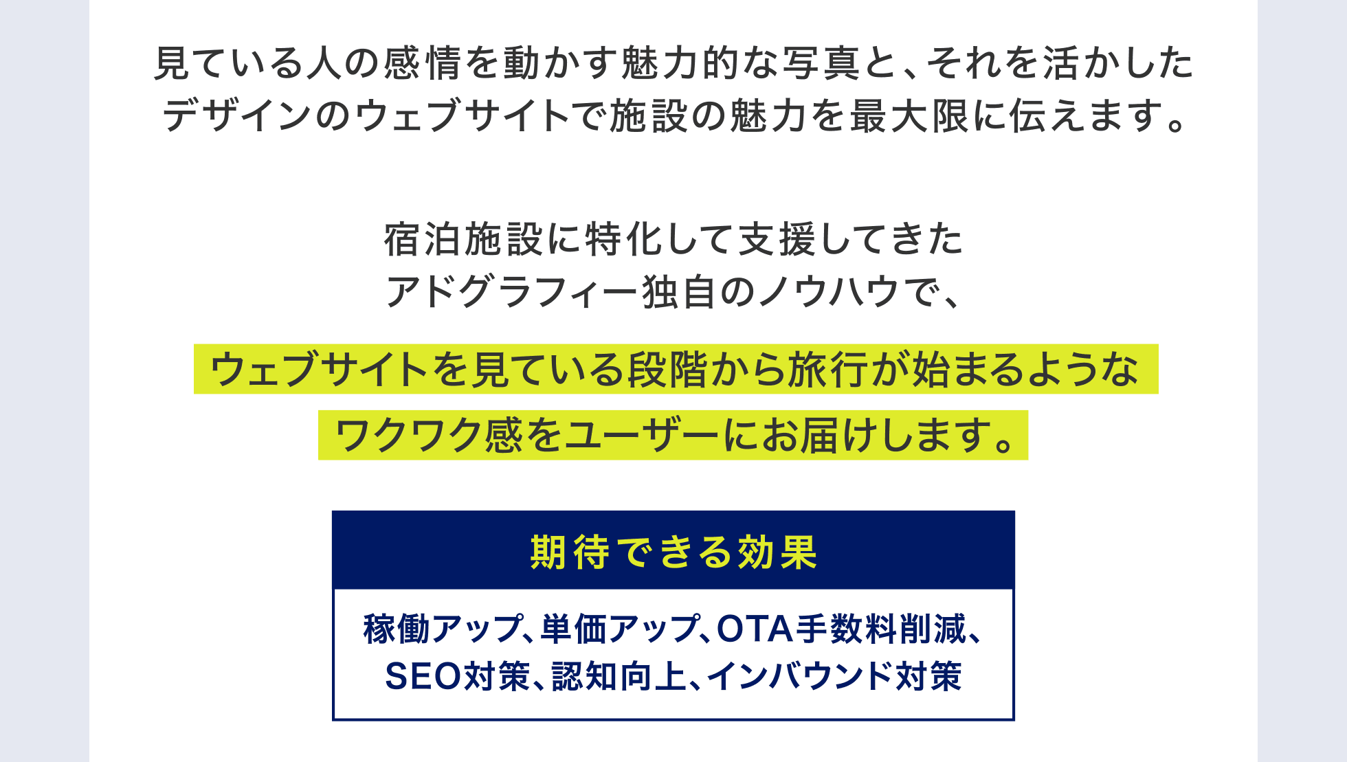 見ている人の感情を動かす魅力的な写真と、それを活かしたデザインのウェブサイトで施設の魅力を最大限に伝えます。宿泊施設に特化して支援してきたアドグラフィー独自のノウハウで、ウェブサイトを見ている段階から旅行が始まるようなワクワク感をユーザーにお届けします。期待できる効果：稼働アップ、単価アップ、OTA手数料削減、SEO対策、認知向上、インバウンド対策