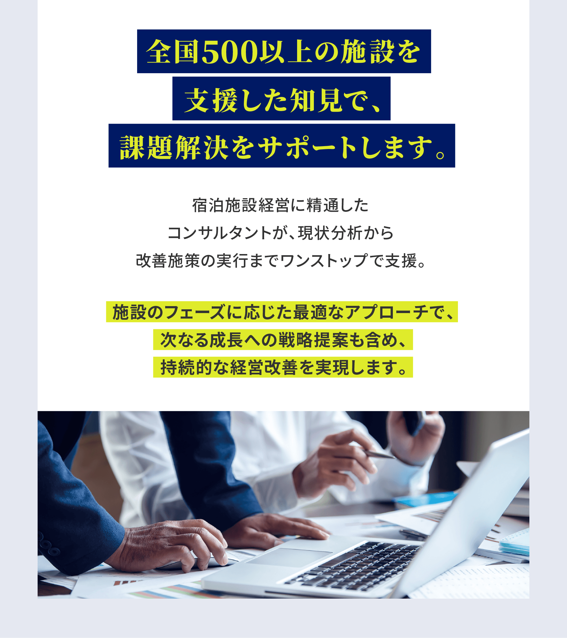 全国500以上の施設を支援した知見で、課題解決をサポートします。宿泊施設経営に精通したコンサルタントが、現状分析から改善施策の実行までワンストップで支援。施設のフェーズに応じた最適なアプローチで、次なる成長への戦略提案も含め、持続的な経営改善を実現します。