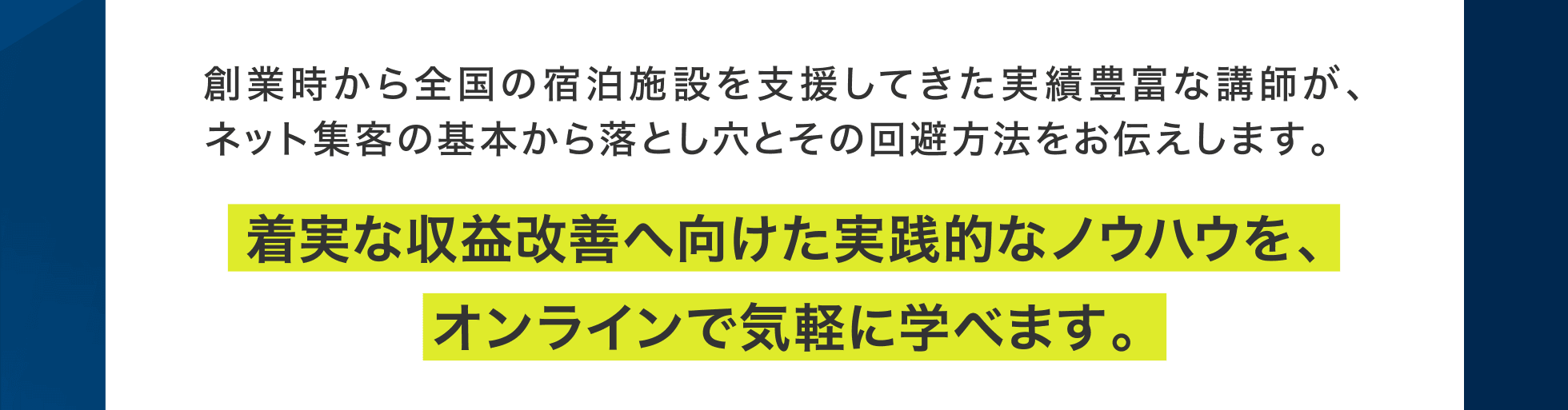 創業時から全国の宿泊施設を支援してきた実績豊富な講師が、ネット集客の基本から落とし穴とその回避方法をお伝えします。着実な収益改善へ向けた実践的なノウハウを、オンラインで気軽に学べます。