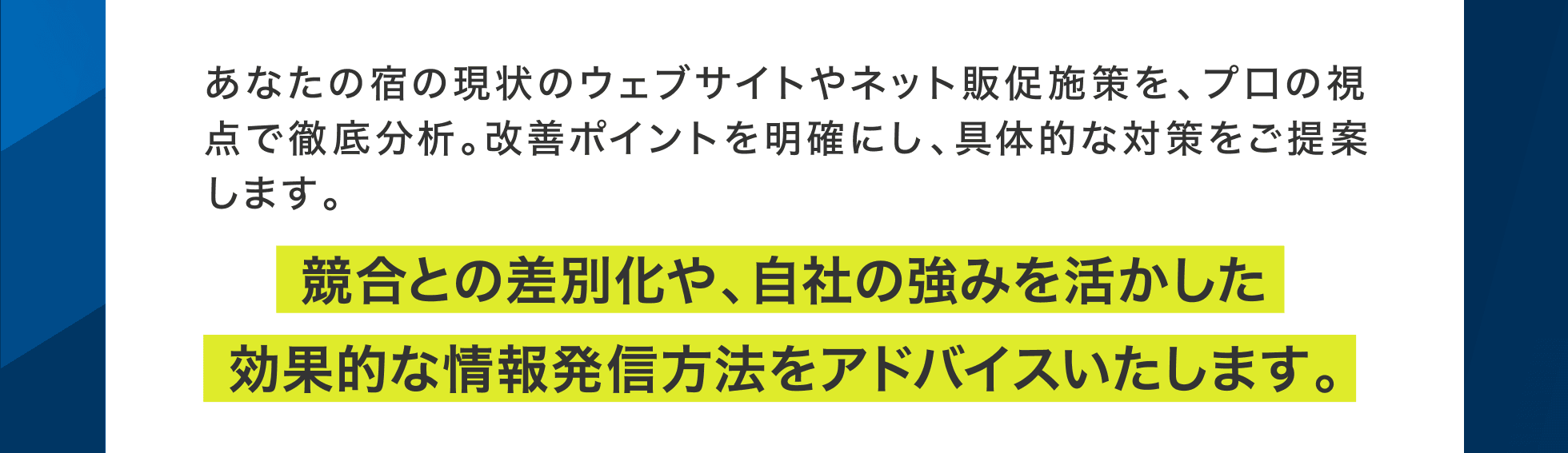 あなたの宿の現状のウェブサイトやネット販促施策を、プ口の視点で徹底分析。改善ポイントを明確にし、具体的な対策をご提案します。競合との差別化や、自社の強みを活かした効果的な情報発信方法をアドバイスいたします。