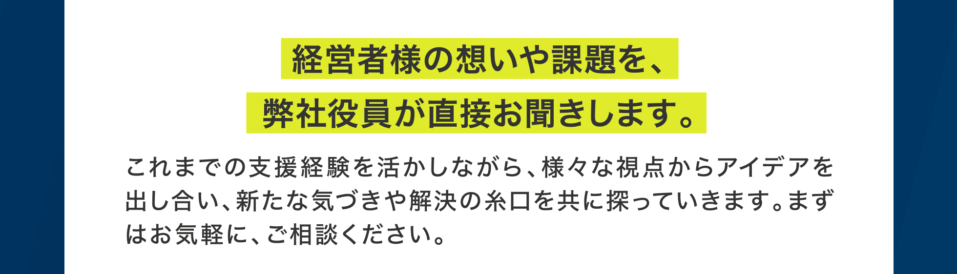 経営者様の想いや課題を、弊社役員が直接お聞きします。これまでの支援経験を活かしながら、様々な視点からアイデアを出し合い、新たな気づきや解決の糸口を共に探っていきます。まずはお気軽に、ご相談ください。