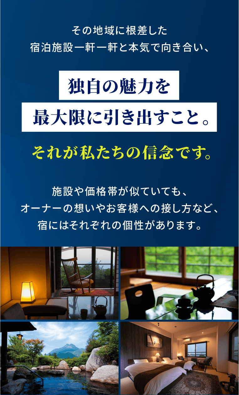 その地域に根差した宿泊施設一軒一軒と本気で向き合い、独自の魅力を最大限に引き出すこと。それが私たちの信念です。施設や価格帯が似ていても、オーナーの想いやお客様への接し方など、宿にはそれぞれの個性があります。