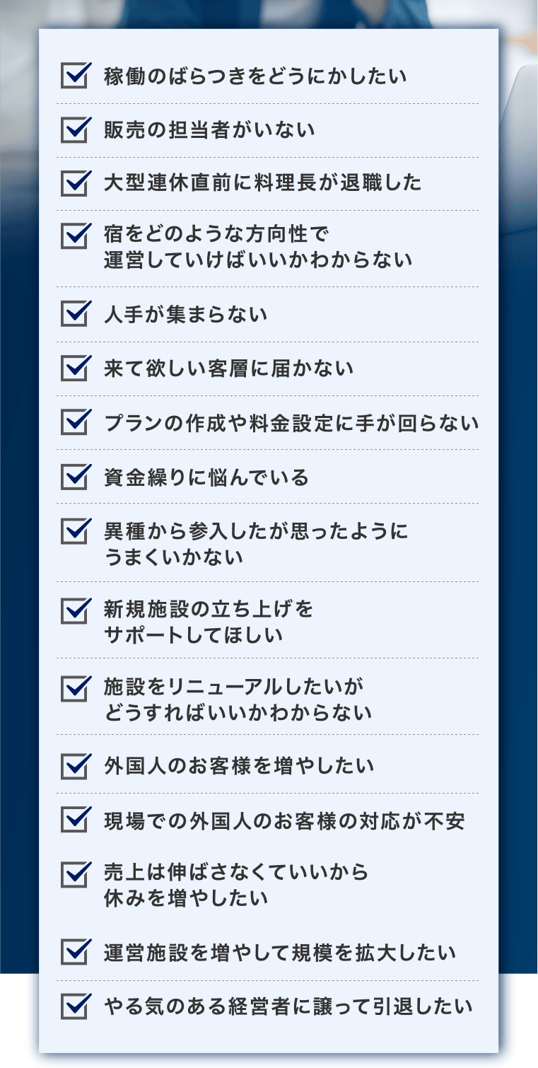 稼働のばらつきをどうにかしたい、異種から参入したが思ったようにうまくいかない、販売の担当者がいない、新規施設の立ち上げをサポートしてほしい、大型連休直前に料理長が退職した、施設をリニューアルしたいがどうすればいいかわからない、宿をどのような方向性で運営していけばいいかわからない、外国人のお客様を増やしたい、人手が集まらない、現場での外国人のお客様の対応が不安、来て欲しい客層に届かない、売上は伸ばさなくていいから休みを増やしたい、プランの作成や料金設定に手が回らない、運営施設を増やして規模を拡大したい、資金繰りに悩んでいる、やる気のある経営者に譲って引退したい