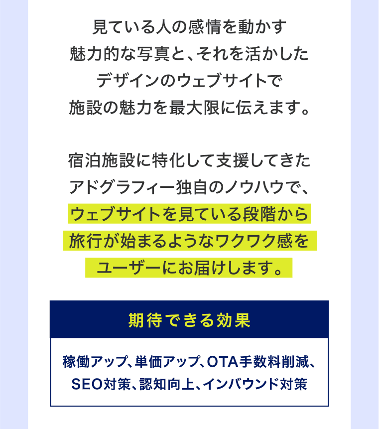 見ている人の感情を動かす魅力的な写真と、それを活かしたデザインのウェブサイトで施設の魅力を最大限に伝えます。宿泊施設に特化して支援してきたアドグラフィー独自のノウハウで、ウェブサイトを見ている段階から旅行が始まるようなワクワク感をユーザーにお届けします。期待できる効果：稼働アップ、単価アップ、OTA手数料削減、SEO対策、認知向上、インバウンド対策