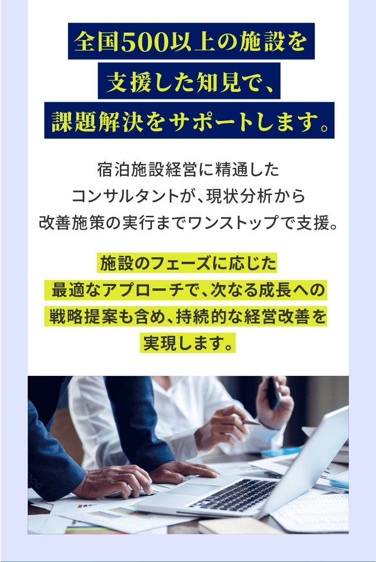 全国500以上の施設を支援した知見で、課題解決をサポートします。宿泊施設経営に精通したコンサルタントが、現状分析から改善施策の実行までワンストップで支援。施設のフェーズに応じた最適なアプローチで、次なる成長への戦略提案も含め、持続的な経営改善を実現します。
