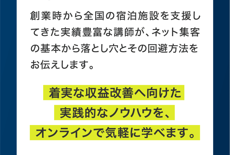 創業時から全国の宿泊施設を支援してきた実績豊富な講師が、ネット集客の基本から落とし穴とその回避方法をお伝えします。着実な収益改善へ向けた実践的なノウハウを、オンラインで気軽に学べます。