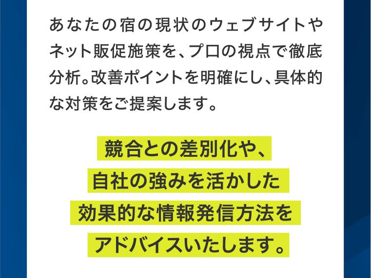 あなたの宿の現状のウェブサイトやネット販促施策を、プ口の視点で徹底分析。改善ポイントを明確にし、具体的な対策をご提案します。競合との差別化や、自社の強みを活かした効果的な情報発信方法をアドバイスいたします。