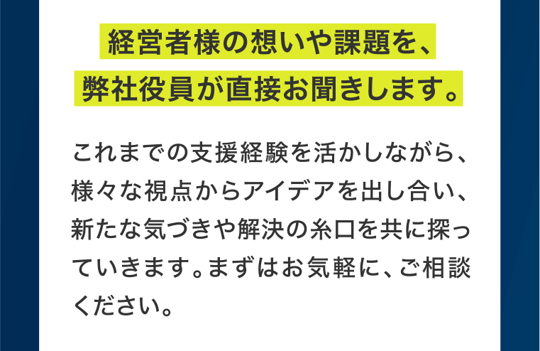 経営者様の想いや課題を、弊社役員が直接お聞きします。これまでの支援経験を活かしながら、様々な視点からアイデアを出し合い、新たな気づきや解決の糸口を共に探っていきます。まずはお気軽に、ご相談ください。