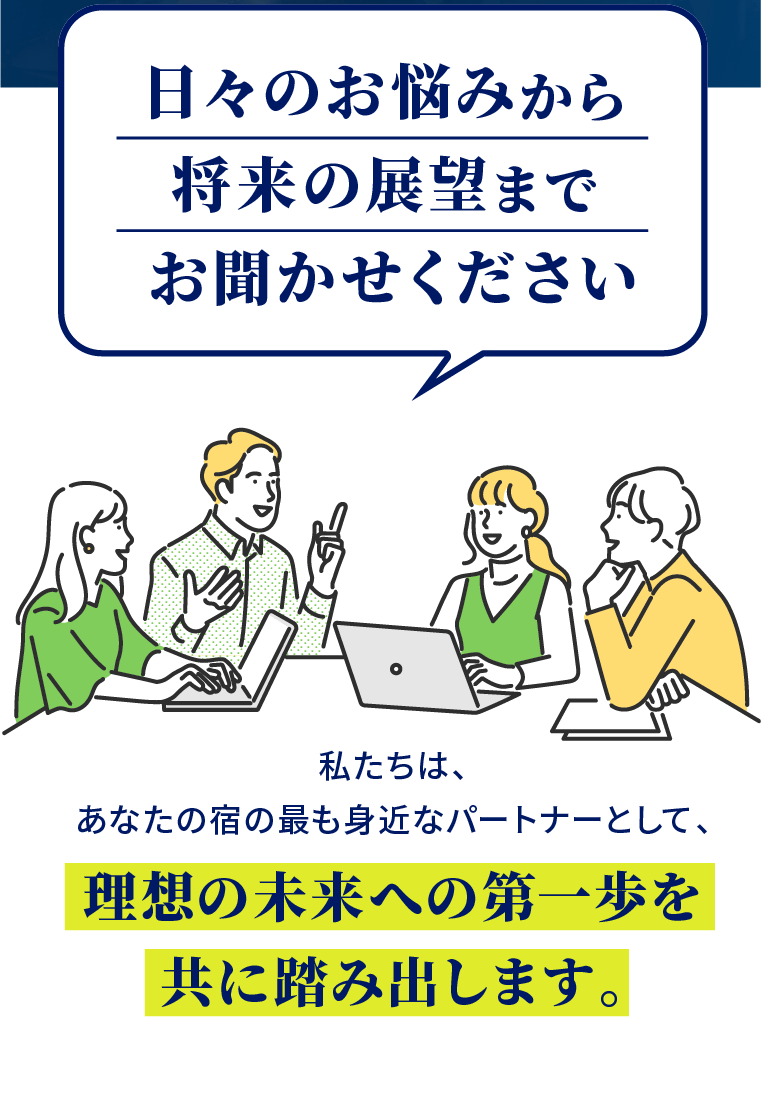 「日々のお悩みから将来の展望までお聞かせください」私たちは、あなたの宿の最も身近なパートナーとして、理想の未来への第一歩を共に踏み出します。